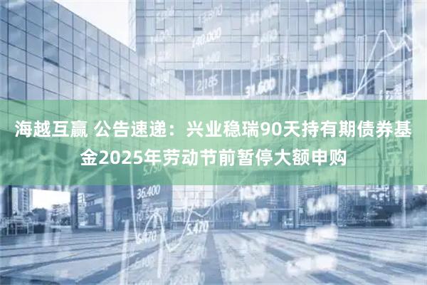 海越互赢 公告速递：兴业稳瑞90天持有期债券基金2025年劳动节前暂停大额申购