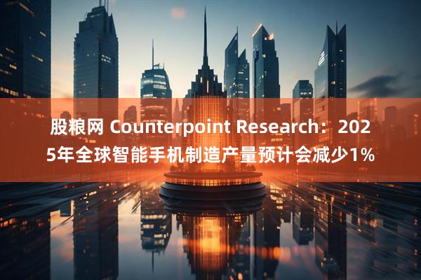 股粮网 Counterpoint Research：2025年全球智能手机制造产量预计会减少1%