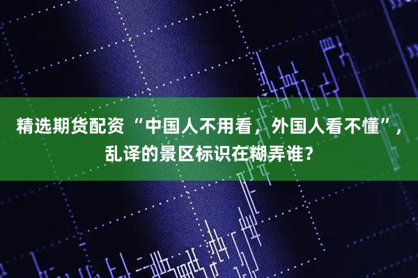 精选期货配资 “中国人不用看，外国人看不懂”，乱译的景区标识在糊弄谁？
