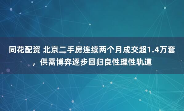 同花配资 北京二手房连续两个月成交超1.4万套，供需博弈逐步回归良性理性轨道