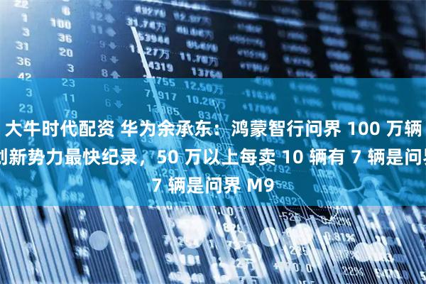 大牛时代配资 华为余承东：鸿蒙智行问界 100 万辆下线创新势力最快纪录，50 万以上每卖 10 辆有 7 辆是问界 M9