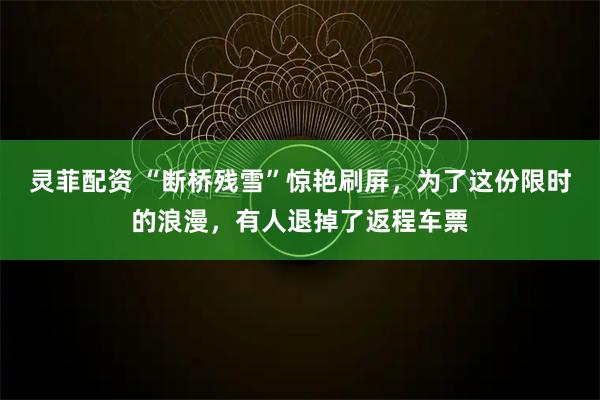 灵菲配资 “断桥残雪”惊艳刷屏，为了这份限时的浪漫，有人退掉了返程车票