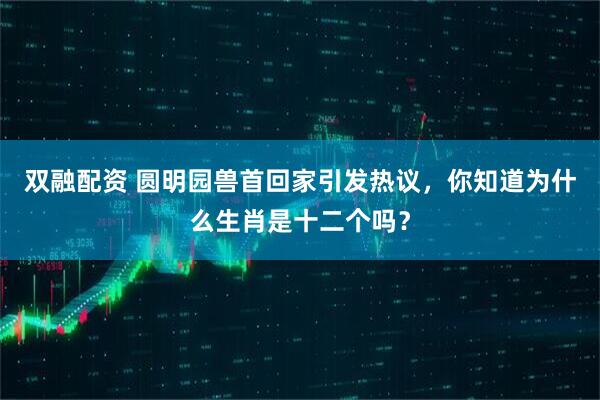 双融配资 圆明园兽首回家引发热议，你知道为什么生肖是十二个吗？