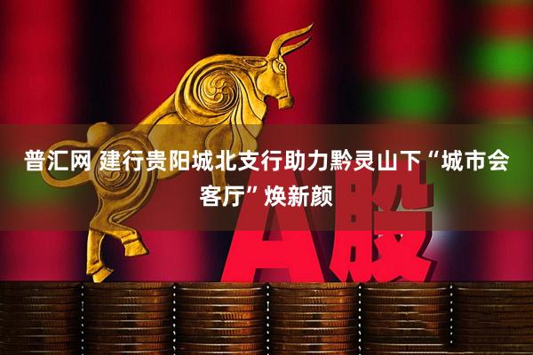 普汇网 建行贵阳城北支行助力黔灵山下“城市会客厅”焕新颜