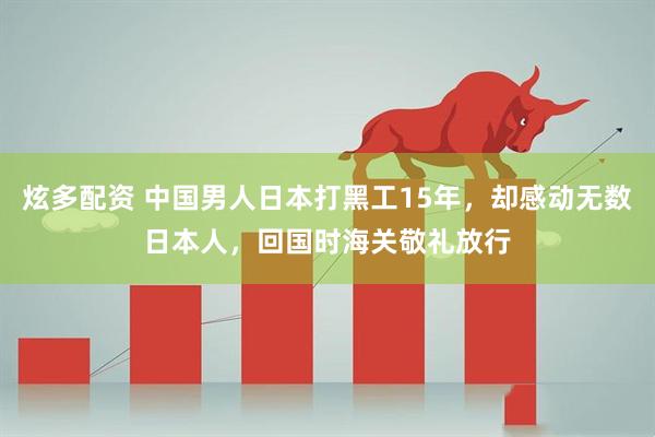 炫多配资 中国男人日本打黑工15年，却感动无数日本人，回国时海关敬礼放行