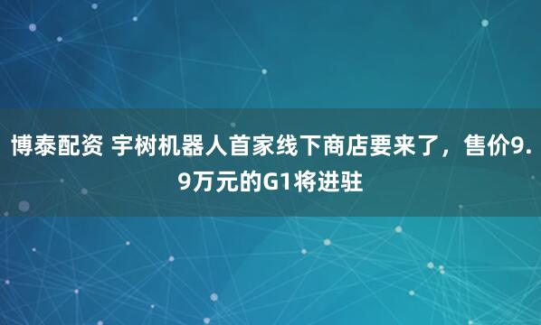 博泰配资 宇树机器人首家线下商店要来了，售价9.9万元的G1将进驻