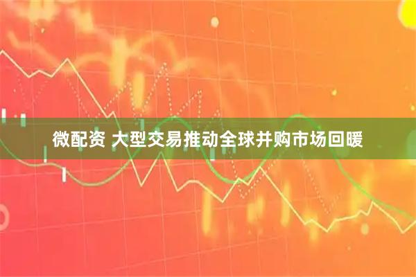 微配资 大型交易推动全球并购市场回暖
