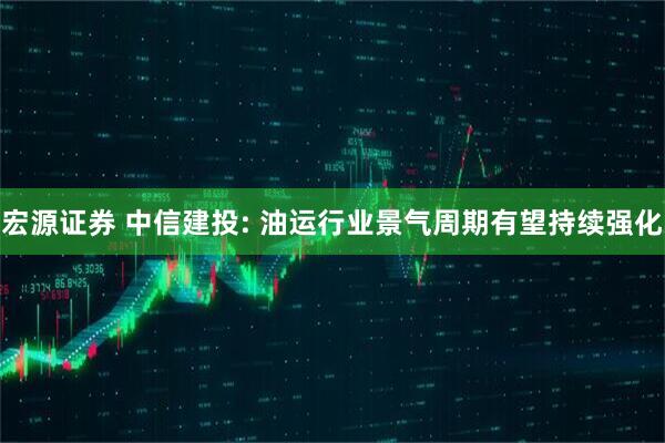 宏源证券 中信建投: 油运行业景气周期有望持续强化