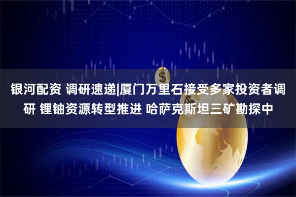 银河配资 调研速递|厦门万里石接受多家投资者调研 锂铀资源转型推进 哈萨克斯坦三矿勘探中