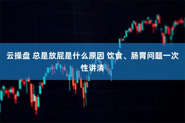 云操盘 总是放屁是什么原因 饮食、肠胃问题一次性讲清