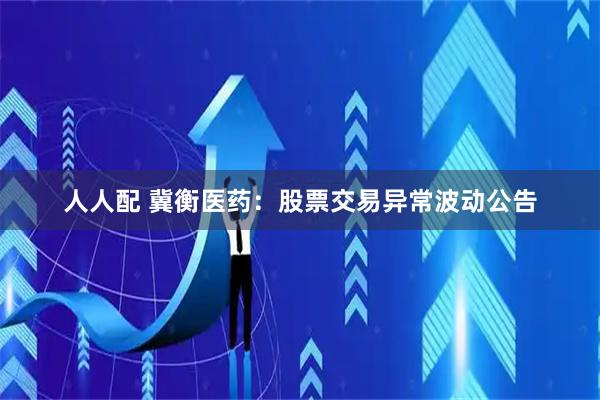 人人配 冀衡医药:股票交易异常波动公告